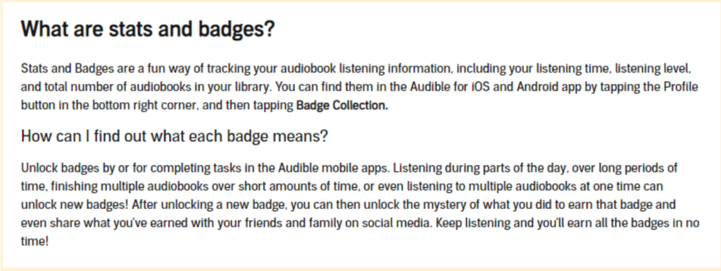 What are stats and badges? Stats and Badges are a fun way of tracking your audiobook listening information, including your listening time, listening level, and total number of audiobooks in your library. You can find them in the Audible for iOS and Android app by tapping the Profile button in the bottom right corner, and then tapping Badge Collection. How can I find out what each badge means? Unlock badges by or for completing tasks in the Audible mobile apps. Listening during parts of the day, over long periods of time, finishing multiple audiobooks over short amounts of time, or even listening to multiple audiobooks at one time can unlock new badges! After unlocking a new badge, you can then unlock the mystery of what you did to earn that badge and even share what you've earned with your friends and family on social media. Keep listening and you'll earn all the badges in no time!'