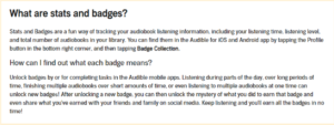 What are stats and badges? Stats and Badges are a fun way of tracking your audiobook listening information, including your listening time, listening level, and total number of audiobooks in your library. You can find them in the Audible for iOS and Android app by tapping the Profile button in the bottom right corner, and then tapping Badge Collection. How can I find out what each badge means? Unlock badges by or for completing tasks in the Audible mobile apps. Listening during parts of the day, over long periods of time, finishing multiple audiobooks over short amounts of time, or even listening to multiple audiobooks at one time can unlock new badges! After unlocking a new badge, you can then unlock the mystery of what you did to earn that badge and even share what you've earned with your friends and family on social media. Keep listening and you'll earn all the badges in no time!'